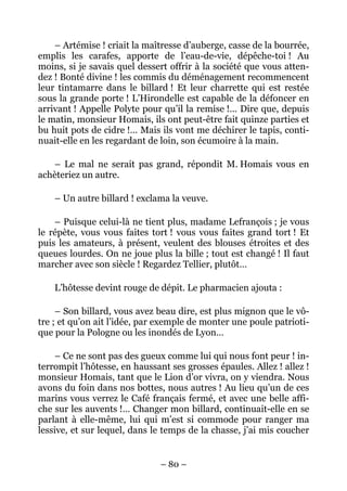 – Artémise ! criait la maîtresse d’auberge, casse de la bourrée,
emplis les carafes, apporte de l’eau-de-vie, dépêche-toi ! Au
moins, si je savais quel dessert offrir à la société que vous atten-
dez ! Bonté divine ! les commis du déménagement recommencent
leur tintamarre dans le billard ! Et leur charrette qui est restée
sous la grande porte ! L’Hirondelle est capable de la défoncer en
arrivant ! Appelle Polyte pour qu’il la remise !… Dire que, depuis
le matin, monsieur Homais, ils ont peut-être fait quinze parties et
bu huit pots de cidre !… Mais ils vont me déchirer le tapis, conti-
nuait-elle en les regardant de loin, son écumoire à la main.

   – Le mal ne serait pas grand, répondit M. Homais vous en
achèteriez un autre.

    – Un autre billard ! exclama la veuve.

    – Puisque celui-là ne tient plus, madame Lefrançois ; je vous
le répète, vous vous faites tort ! vous vous faites grand tort ! Et
puis les amateurs, à présent, veulent des blouses étroites et des
queues lourdes. On ne joue plus la bille ; tout est changé ! Il faut
marcher avec son siècle ! Regardez Tellier, plutôt…

    L’hôtesse devint rouge de dépit. Le pharmacien ajouta :

     – Son billard, vous avez beau dire, est plus mignon que le vô-
tre ; et qu’on ait l’idée, par exemple de monter une poule patrioti-
que pour la Pologne ou les inondés de Lyon…

    – Ce ne sont pas des gueux comme lui qui nous font peur ! in-
terrompit l’hôtesse, en haussant ses grosses épaules. Allez ! allez !
monsieur Homais, tant que le Lion d’or vivra, on y viendra. Nous
avons du foin dans nos bottes, nous autres ! Au lieu qu’un de ces
marins vous verrez le Café français fermé, et avec une belle affi-
che sur les auvents !… Changer mon billard, continuait-elle en se
parlant à elle-même, lui qui m’est si commode pour ranger ma
lessive, et sur lequel, dans le temps de la chasse, j’ai mis coucher


                               – 80 –
 