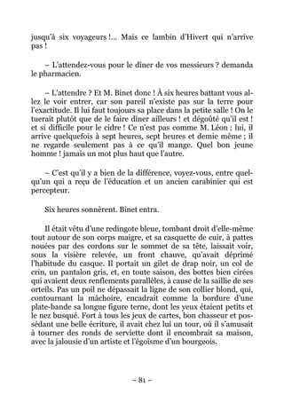 jusqu’à six voyageurs !… Mais ce lambin d’Hivert qui n’arrive
pas !

    – L’attendez-vous pour le dîner de vos messieurs ? demanda
le pharmacien.

     – L’attendre ? Et M. Binet donc ! À six heures battant vous al-
lez le voir entrer, car son pareil n’existe pas sur la terre pour
l’exactitude. Il lui faut toujours sa place dans la petite salle ! On le
tuerait plutôt que de le faire dîner ailleurs ! et dégoûté qu’il est !
et si difficile pour le cidre ! Ce n’est pas comme M. Léon ; lui, il
arrive quelquefois à sept heures, sept heures et demie même ; il
ne regarde seulement pas à ce qu’il mange. Quel bon jeune
homme ! jamais un mot plus haut que l’autre.

    – C’est qu’il y a bien de la différence, voyez-vous, entre quel-
qu’un qui a reçu de l’éducation et un ancien carabinier qui est
percepteur.

    Six heures sonnèrent. Binet entra.

    Il était vêtu d’une redingote bleue, tombant droit d’elle-même
tout autour de son corps maigre, et sa casquette de cuir, à pattes
nouées par des cordons sur le sommet de sa tête, laissait voir,
sous la visière relevée, un front chauve, qu’avait déprimé
l’habitude du casque. Il portait un gilet de drap noir, un col de
crin, un pantalon gris, et, en toute saison, des bottes bien cirées
qui avaient deux renflements parallèles, à cause de la saillie de ses
orteils. Pas un poil ne dépassait la ligne de son collier blond, qui,
contournant la mâchoire, encadrait comme la bordure d’une
plate-bande sa longue figure terne, dont les yeux étaient petits et
le nez busqué. Fort à tous les jeux de cartes, bon chasseur et pos-
sédant une belle écriture, il avait chez lui un tour, où il s’amusait
à tourner des ronds de serviette dont il encombrait sa maison,
avec la jalousie d’un artiste et l’égoïsme d’un bourgeois.




                                – 81 –
 