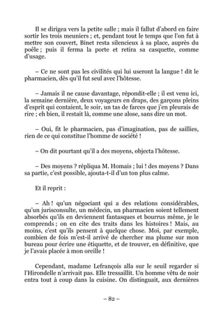Il se dirigea vers la petite salle ; mais il fallut d’abord en faire
sortir les trois meuniers ; et, pendant tout le temps que l’on fut à
mettre son couvert, Binet resta silencieux à sa place, auprès du
poêle ; puis il ferma la porte et retira sa casquette, comme
d’usage.

   – Ce ne sont pas les civilités qui lui useront la langue ! dit le
pharmacien, dès qu’il fut seul avec l’hôtesse.

     – Jamais il ne cause davantage, répondit-elle ; il est venu ici,
la semaine dernière, deux voyageurs en draps, des garçons pleins
d’esprit qui contaient, le soir, un tas de farces que j’en pleurais de
rire ; eh bien, il restait là, comme une alose, sans dire un mot.

    – Oui, fit le pharmacien, pas d’imagination, pas de saillies,
rien de ce qui constitue l’homme de société !

    – On dit pourtant qu’il a des moyens, objecta l’hôtesse.

    – Des moyens ? répliqua M. Homais ; lui ! des moyens ? Dans
sa partie, c’est possible, ajouta-t-il d’un ton plus calme.

    Et il reprit :

     – Ah ! qu’un négociant qui a des relations considérables,
qu’un jurisconsulte, un médecin, un pharmacien soient tellement
absorbés qu’ils en deviennent fantasques et bourrus même, je le
comprends ; on en cite des traits dans les histoires ! Mais, au
moins, c’est qu’ils pensent à quelque chose. Moi, par exemple,
combien de fois m’est-il arrivé de chercher ma plume sur mon
bureau pour écrire une étiquette, et de trouver, en définitive, que
je l’avais placée à mon oreille !

    Cependant, madame Lefrançois alla sur le seuil regarder si
l’Hirondelle n’arrivait pas. Elle tressaillit. Un homme vêtu de noir
entra tout à coup dans la cuisine. On distinguait, aux dernières


                                – 82 –
 