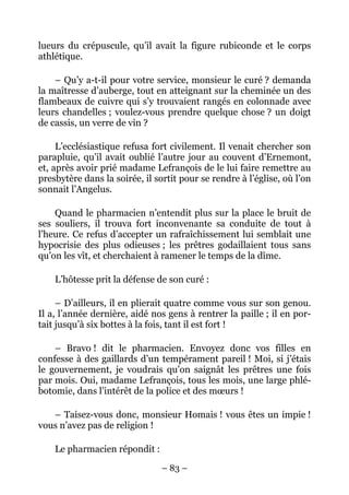 lueurs du crépuscule, qu’il avait la figure rubiconde et le corps
athlétique.

    – Qu’y a-t-il pour votre service, monsieur le curé ? demanda
la maîtresse d’auberge, tout en atteignant sur la cheminée un des
flambeaux de cuivre qui s’y trouvaient rangés en colonnade avec
leurs chandelles ; voulez-vous prendre quelque chose ? un doigt
de cassis, un verre de vin ?

     L’ecclésiastique refusa fort civilement. Il venait chercher son
parapluie, qu’il avait oublié l’autre jour au couvent d’Ernemont,
et, après avoir prié madame Lefrançois de le lui faire remettre au
presbytère dans la soirée, il sortit pour se rendre à l’église, où l’on
sonnait l’Angelus.

    Quand le pharmacien n’entendit plus sur la place le bruit de
ses souliers, il trouva fort inconvenante sa conduite de tout à
l’heure. Ce refus d’accepter un rafraîchissement lui semblait une
hypocrisie des plus odieuses ; les prêtres godaillaient tous sans
qu’on les vît, et cherchaient à ramener le temps de la dîme.

    L’hôtesse prit la défense de son curé :

     – D’ailleurs, il en plierait quatre comme vous sur son genou.
Il a, l’année dernière, aidé nos gens à rentrer la paille ; il en por-
tait jusqu’à six bottes à la fois, tant il est fort !

    – Bravo ! dit le pharmacien. Envoyez donc vos filles en
confesse à des gaillards d’un tempérament pareil ! Moi, si j’étais
le gouvernement, je voudrais qu’on saignât les prêtres une fois
par mois. Oui, madame Lefrançois, tous les mois, une large phlé-
botomie, dans l’intérêt de la police et des mœurs !

   – Taisez-vous donc, monsieur Homais ! vous êtes un impie !
vous n’avez pas de religion !

    Le pharmacien répondit :

                                – 83 –
 