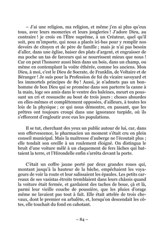 – J’ai une religion, ma religion, et même j’en ai plus qu’eux
tous, avec leurs momeries et leurs jongleries ! J’adore Dieu, au
contraire ! je crois en l’Être suprême, à un Créateur, quel qu’il
soit, peu m’importe, qui nous a placés ici-bas pour y remplir nos
devoirs de citoyen et de père de famille ; mais je n’ai pas besoin
d’aller, dans une église, baiser des plats d’argent, et engraisser de
ma poche un tas de farceurs qui se nourrissent mieux que nous !
Car on peut l’honorer aussi bien dans un bois, dans un champ, ou
même en contemplant la voûte éthérée, comme les anciens. Mon
Dieu, à moi, c’est le Dieu de Socrate, de Franklin, de Voltaire et de
Béranger ! Je suis pour la Profession de foi du vicaire savoyard et
les immortels principes de 89 ! Aussi, je n’admets pas un bon-
homme de bon Dieu qui se promène dans son parterre la canne à
la main, loge ses amis dans le ventre des baleines, meurt en pous-
sant un cri et ressuscite au bout de trois jours : choses absurdes
en elles-mêmes et complètement opposées, d’ailleurs, à toutes les
lois de la physique ; ce qui nous démontre, en passant, que les
prêtres ont toujours croupi dans une ignorance turpide, où ils
s’efforcent d’engloutir avec eux les populations.

     Il se tut, cherchant des yeux un public autour de lui, car, dans
son effervescence, le pharmacien un moment s’était cru en plein
conseil municipal. Mais la maîtresse d’auberge ne l’écoutait plus ;
elle tendait son oreille à un roulement éloigné. On distingua le
bruit d’une voiture mêlé à un claquement de fers lâches qui bat-
taient la terre, et l’Hirondelle enfin s’arrêta devant la porte.

     C’était un coffre jaune porté par deux grandes roues qui,
montant jusqu’à la hauteur de la bâche, empêchaient les voya-
geurs de voir la route et leur salissaient les épaules. Les petits car-
reaux de ses vasistas étroits tremblaient dans leurs châssis quand
la voiture était fermée, et gardaient des taches de boue, çà et là,
parmi leur vieille couche de poussière, que les pluies d’orage
même ne lavaient pas tout à fait. Elle était attelée de trois che-
vaux, dont le premier en arbalète, et, lorsqu’on descendait les cô-
tes, elle touchait du fond en cahotant.


                                – 84 –
 