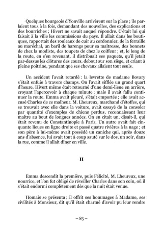 Quelques bourgeois d’Yonville arrivèrent sur la place ; ils par-
laient tous à la fois, demandant des nouvelles, des explications et
des bourriches ; Hivert ne savait auquel répondre. C’était lui qui
faisait à la ville les commissions du pays. Il allait dans les bouti-
ques, rapportait des rouleaux de cuir au cordonnier, de la ferraille
au maréchal, un baril de harengs pour sa maîtresse, des bonnets
de chez la modiste, des toupets de chez le coiffeur ; et, le long de
la route, en s’en revenant, il distribuait ses paquets, qu’il jetait
par-dessus les clôtures des cours, debout sur son siège, et criant à
pleine poitrine, pendant que ses chevaux allaient tout seuls.

     Un accident l’avait retardé : la levrette de madame Bovary
s’était enfuie à travers champs. On l’avait sifflée un grand quart
d’heure. Hivert même était retourné d’une demi-lieue en arrière,
croyant l’apercevoir à chaque minute ; mais il avait fallu conti-
nuer la route. Emma avait pleuré, s’était emportée ; elle avait ac-
cusé Charles de ce malheur. M. Lheureux, marchand d’étoffes, qui
se trouvait avec elle dans la voiture, avait essayé de la consoler
par quantité d’exemples de chiens perdus, reconnaissant leur
maître au bout de longues années. On en citait un, disait-il, qui
était revenu de Constantinople à Paris. Un autre avait fait cin-
quante lieues en ligne droite et passé quatre rivières à la nage ; et
son père à lui-même avait possédé un caniche qui, après douze
ans d’absence, lui avait tout à coup sauté sur le dos, un soir, dans
la rue, comme il allait dîner en ville.


                                 II


     Emma descendit la première, puis Félicité, M. Lheureux, une
nourrice, et l’on fut obligé de réveiller Charles dans son coin, où il
s’était endormi complètement dès que la nuit était venue.

     Homais se présenta ; il offrit ses hommages à Madame, ses
civilités à Monsieur, dit qu’il était charmé d’avoir pu leur rendre


                               – 85 –
 