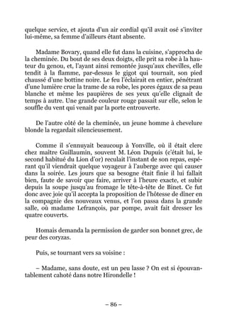 quelque service, et ajouta d’un air cordial qu’il avait osé s’inviter
lui-même, sa femme d’ailleurs étant absente.

    Madame Bovary, quand elle fut dans la cuisine, s’approcha de
la cheminée. Du bout de ses deux doigts, elle prit sa robe à la hau-
teur du genou, et, l’ayant ainsi remontée jusqu’aux chevilles, elle
tendit à la flamme, par-dessus le gigot qui tournait, son pied
chaussé d’une bottine noire. Le feu l’éclairait en entier, pénétrant
d’une lumière crue la trame de sa robe, les pores égaux de sa peau
blanche et même les paupières de ses yeux qu’elle clignait de
temps à autre. Une grande couleur rouge passait sur elle, selon le
souffle du vent qui venait par la porte entrouverte.

    De l’autre côté de la cheminée, un jeune homme à chevelure
blonde la regardait silencieusement.

     Comme il s’ennuyait beaucoup à Yonville, où il était clerc
chez maître Guillaumin, souvent M. Léon Dupuis (c’était lui, le
second habitué du Lion d’or) reculait l’instant de son repas, espé-
rant qu’il viendrait quelque voyageur à l’auberge avec qui causer
dans la soirée. Les jours que sa besogne était finie il lui fallait
bien, faute de savoir que faire, arriver à l’heure exacte, et subir
depuis la soupe jusqu’au fromage le tête-à-tête de Binet. Ce fut
donc avec joie qu’il accepta la proposition de l’hôtesse de dîner en
la compagnie des nouveaux venus, et l’on passa dans la grande
salle, où madame Lefrançois, par pompe, avait fait dresser les
quatre couverts.

   Homais demanda la permission de garder son bonnet grec, de
peur des coryzas.

    Puis, se tournant vers sa voisine :

    – Madame, sans doute, est un peu lasse ? On est si épouvan-
tablement cahoté dans notre Hirondelle !



                               – 86 –
 