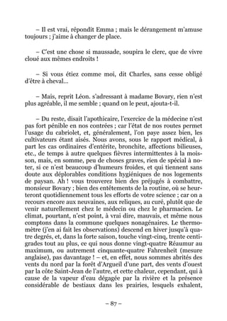 – Il est vrai, répondit Emma ; mais le dérangement m’amuse
toujours ; j’aime à changer de place.

    – C’est une chose si maussade, soupira le clerc, que de vivre
cloué aux mêmes endroits !

    – Si vous étiez comme moi, dit Charles, sans cesse obligé
d’être à cheval…

    – Mais, reprit Léon. s’adressant à madame Bovary, rien n’est
plus agréable, il me semble ; quand on le peut, ajouta-t-il.

     – Du reste, disait l’apothicaire, l’exercice de la médecine n’est
pas fort pénible en nos contrées ; car l’état de nos routes permet
l’usage du cabriolet, et, généralement, l’on paye assez bien, les
cultivateurs étant aisés. Nous avons, sous le rapport médical, à
part les cas ordinaires d’entérite, bronchite, affections bilieuses,
etc., de temps à autre quelques fièvres intermittentes à la mois-
son, mais, en somme, peu de choses graves, rien de spécial à no-
ter, si ce n’est beaucoup d’humeurs froides, et qui tiennent sans
doute aux déplorables conditions hygiéniques de nos logements
de paysan. Ah ! vous trouverez bien des préjugés à combattre,
monsieur Bovary ; bien des entêtements de la routine, où se heur-
teront quotidiennement tous les efforts de votre science ; car on a
recours encore aux neuvaines, aux reliques, au curé, plutôt que de
venir naturellement chez le médecin ou chez le pharmacien. Le
climat, pourtant, n’est point, à vrai dire, mauvais, et même nous
comptons dans la commune quelques nonagénaires. Le thermo-
mètre (j’en ai fait les observations) descend en hiver jusqu’à qua-
tre degrés, et, dans la forte saison, touche vingt-cinq, trente centi-
grades tout au plus, ce qui nous donne vingt-quatre Réaumur au
maximum, ou autrement cinquante-quatre Fahrenheit (mesure
anglaise), pas davantage ! – et, en effet, nous sommes abrités des
vents du nord par la forêt d’Argueil d’une part, des vents d’ouest
par la côte Saint-Jean de l’autre, et cette chaleur, cependant, qui à
cause de la vapeur d’eau dégagée par la rivière et la présence
considérable de bestiaux dans les prairies, lesquels exhalent,


                               – 87 –
 