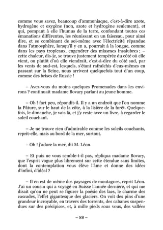 comme vous savez, beaucoup d’ammoniaque, c’est-à-dire azote,
hydrogène et oxygène (non, azote et hydrogène seulement), et
qui, pompant à elle l’humus de la terre, confondant toutes ces
émanations différentes, les réunissant en un faisceau, pour ainsi
dire, et se combinant de soi-même avec l’électricité répandue
dans l’atmosphère, lorsqu’il y en a, pourrait à la longue, comme
dans les pays tropicaux, engendrer des miasmes insalubres ; –
cette chaleur, dis-je, se trouve justement tempérée du côté où elle
vient, ou plutôt d’où elle viendrait, c’est-à-dire du côté sud, par
les vents de sud-est, lesquels, s’étant rafraîchis d’eux-mêmes en
passant sur la Seine, nous arrivent quelquefois tout d’un coup,
comme des brises de Russie !

    – Avez-vous du moins quelques Promenades dans les envi-
rons ? continuait madame Bovary parlant au jeune homme.

     – Oh ! fort peu, répondit-il. Il y a un endroit que l’on nomme
la Pâture, sur le haut de la côte, à la lisière de la forêt. Quelque-
fois, le dimanche, je vais là, et j’y reste avec un livre, à regarder le
soleil couchant.

    – Je ne trouve rien d’admirable comme les soleils couchants,
reprit-elle, mais au bord de la mer, surtout.

    – Oh ! j’adore la mer, dit M. Léon.

    – Et puis ne vous semble-t-il pas, répliqua madame Bovary,
que l’esprit vogue plus librement sur cette étendue sans limites,
dont la contemplation vous élève l’âme et donne des idées
d’infini, d’idéal ?

     – Il en est de même des paysages de montagnes, reprit Léon.
J’ai un cousin qui a voyagé en Suisse l’année dernière, et qui me
disait qu’on ne peut se figurer la poésie des lacs, le charme des
cascades, l’effet gigantesque des glaciers. On voit des pins d’une
grandeur incroyable, en travers des torrents, des cabanes suspen-
dues sur des précipices, et, à mille pieds sous vous, des vallées

                                – 88 –
 