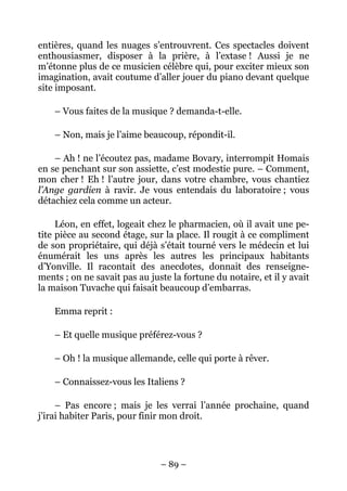 entières, quand les nuages s’entrouvrent. Ces spectacles doivent
enthousiasmer, disposer à la prière, à l’extase ! Aussi je ne
m’étonne plus de ce musicien célèbre qui, pour exciter mieux son
imagination, avait coutume d’aller jouer du piano devant quelque
site imposant.

    – Vous faites de la musique ? demanda-t-elle.

    – Non, mais je l’aime beaucoup, répondit-il.

    – Ah ! ne l’écoutez pas, madame Bovary, interrompit Homais
en se penchant sur son assiette, c’est modestie pure. – Comment,
mon cher ! Eh ! l’autre jour, dans votre chambre, vous chantiez
l’Ange gardien à ravir. Je vous entendais du laboratoire ; vous
détachiez cela comme un acteur.

     Léon, en effet, logeait chez le pharmacien, où il avait une pe-
tite pièce au second étage, sur la place. Il rougit à ce compliment
de son propriétaire, qui déjà s’était tourné vers le médecin et lui
énumérait les uns après les autres les principaux habitants
d’Yonville. Il racontait des anecdotes, donnait des renseigne-
ments ; on ne savait pas au juste la fortune du notaire, et il y avait
la maison Tuvache qui faisait beaucoup d’embarras.

    Emma reprit :

    – Et quelle musique préférez-vous ?

    – Oh ! la musique allemande, celle qui porte à rêver.

    – Connaissez-vous les Italiens ?

     – Pas encore ; mais je les verrai l’année prochaine, quand
j’irai habiter Paris, pour finir mon droit.




                               – 89 –
 