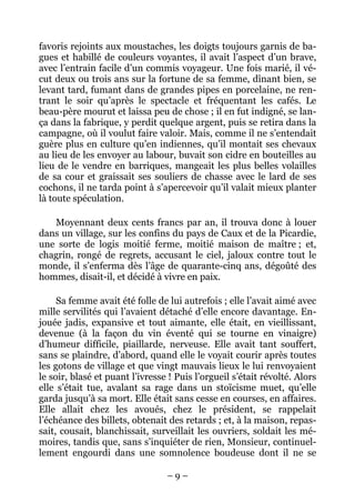favoris rejoints aux moustaches, les doigts toujours garnis de ba-
gues et habillé de couleurs voyantes, il avait l’aspect d’un brave,
avec l’entrain facile d’un commis voyageur. Une fois marié, il vé-
cut deux ou trois ans sur la fortune de sa femme, dînant bien, se
levant tard, fumant dans de grandes pipes en porcelaine, ne ren-
trant le soir qu’après le spectacle et fréquentant les cafés. Le
beau-père mourut et laissa peu de chose ; il en fut indigné, se lan-
ça dans la fabrique, y perdit quelque argent, puis se retira dans la
campagne, où il voulut faire valoir. Mais, comme il ne s’entendait
guère plus en culture qu’en indiennes, qu’il montait ses chevaux
au lieu de les envoyer au labour, buvait son cidre en bouteilles au
lieu de le vendre en barriques, mangeait les plus belles volailles
de sa cour et graissait ses souliers de chasse avec le lard de ses
cochons, il ne tarda point à s’apercevoir qu’il valait mieux planter
là toute spéculation.

   Moyennant deux cents francs par an, il trouva donc à louer
dans un village, sur les confins du pays de Caux et de la Picardie,
une sorte de logis moitié ferme, moitié maison de maître ; et,
chagrin, rongé de regrets, accusant le ciel, jaloux contre tout le
monde, il s’enferma dès l’âge de quarante-cinq ans, dégoûté des
hommes, disait-il, et décidé à vivre en paix.

     Sa femme avait été folle de lui autrefois ; elle l’avait aimé avec
mille servilités qui l’avaient détaché d’elle encore davantage. En-
jouée jadis, expansive et tout aimante, elle était, en vieillissant,
devenue (à la façon du vin éventé qui se tourne en vinaigre)
d’humeur difficile, piaillarde, nerveuse. Elle avait tant souffert,
sans se plaindre, d’abord, quand elle le voyait courir après toutes
les gotons de village et que vingt mauvais lieux le lui renvoyaient
le soir, blasé et puant l’ivresse ! Puis l’orgueil s’était révolté. Alors
elle s’était tue, avalant sa rage dans un stoïcisme muet, qu’elle
garda jusqu’à sa mort. Elle était sans cesse en courses, en affaires.
Elle allait chez les avoués, chez le président, se rappelait
l’échéance des billets, obtenait des retards ; et, à la maison, repas-
sait, cousait, blanchissait, surveillait les ouvriers, soldait les mé-
moires, tandis que, sans s’inquiéter de rien, Monsieur, continuel-
lement engourdi dans une somnolence boudeuse dont il ne se

                                 –9–
 