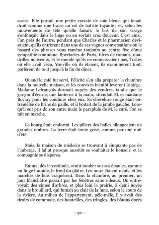 assise. Elle portait une petite cravate de soie bleue, qui tenait
droit comme une fraise un col de batiste tuyauté ; et, selon les
mouvements de tête qu’elle faisait, le bas de son visage
s’enfonçait dans le linge ou en sortait avec douceur. C’est ainsi,
l’un près de l’autre, pendant que Charles et le pharmacien devi-
saient, qu’ils entrèrent dans une de ces vagues conversations où le
hasard des phrases vous ramène toujours au centre fixe d’une
sympathie commune. Spectacles de Paris, titres de romans, qua-
drilles nouveaux, et le monde qu’ils ne connaissaient pas, Tostes
où elle avait vécu, Yonville où ils étaient, ils examinèrent tout,
parlèrent de tout jusqu’à la fin du dîner.

    Quand le café fut servi, Félicité s’en alla préparer la chambre
dans la nouvelle maison, et les convives bientôt levèrent le siège.
Madame Lefrançois dormait auprès des cendres, tandis que le
garçon d’écurie, une lanterne à la main, attendait M. et madame
Bovary pour les conduire chez eux. Sa chevelure rouge était en-
tremêlée de brins de paille, et il boitait de la jambe gauche. Lors-
qu’il eut pris de son autre main le parapluie de M. le curé, l’on se
mit en marche.

    Le bourg était endormi. Les piliers des halles allongeaient de
grandes ombres. La terre était toute grise, comme par une nuit
d’été.

    Mais, la maison du médecin se trouvant à cinquante pas de
l’auberge, il fallut presque aussitôt se souhaiter le bonsoir, et la
compagnie se dispersa.

     Emma, dès le vestibule, sentit tomber sur ses épaules, comme
un linge humide, le froid du plâtre. Les murs étaient neufs, et les
marches de bois craquèrent. Dans la chambre, au premier, un
jour blanchâtre passait par les fenêtres sans rideaux. On entre-
voyait des cimes d’arbres, et plus loin la prairie, à demi noyée
dans le brouillard, qui fumait au clair de la lune, selon le cours de
la rivière. Au milieu de l’appartement, pêle-mêle, il y avait des
tiroirs de commode, des bouteilles, des tringles, des bâtons dorés


                               – 92 –
 
