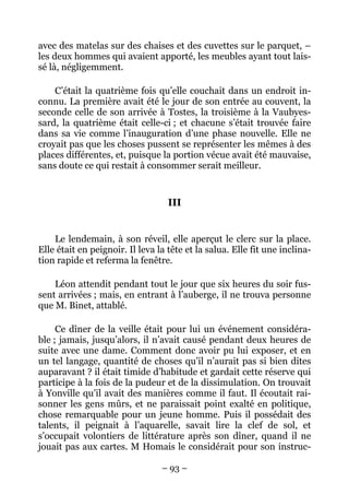 avec des matelas sur des chaises et des cuvettes sur le parquet, –
les deux hommes qui avaient apporté, les meubles ayant tout lais-
sé là, négligemment.

    C’était la quatrième fois qu’elle couchait dans un endroit in-
connu. La première avait été le jour de son entrée au couvent, la
seconde celle de son arrivée à Tostes, la troisième à la Vaubyes-
sard, la quatrième était celle-ci ; et chacune s’était trouvée faire
dans sa vie comme l’inauguration d’une phase nouvelle. Elle ne
croyait pas que les choses pussent se représenter les mêmes à des
places différentes, et, puisque la portion vécue avait été mauvaise,
sans doute ce qui restait à consommer serait meilleur.


                                   III


    Le lendemain, à son réveil, elle aperçut le clerc sur la place.
Elle était en peignoir. Il leva la tête et la salua. Elle fit une inclina-
tion rapide et referma la fenêtre.

    Léon attendit pendant tout le jour que six heures du soir fus-
sent arrivées ; mais, en entrant à l’auberge, il ne trouva personne
que M. Binet, attablé.

     Ce dîner de la veille était pour lui un événement considéra-
ble ; jamais, jusqu’alors, il n’avait causé pendant deux heures de
suite avec une dame. Comment donc avoir pu lui exposer, et en
un tel langage, quantité de choses qu’il n’aurait pas si bien dites
auparavant ? il était timide d’habitude et gardait cette réserve qui
participe à la fois de la pudeur et de la dissimulation. On trouvait
à Yonville qu’il avait des manières comme il faut. Il écoutait rai-
sonner les gens mûrs, et ne paraissait point exalté en politique,
chose remarquable pour un jeune homme. Puis il possédait des
talents, il peignait à l’aquarelle, savait lire la clef de sol, et
s’occupait volontiers de littérature après son dîner, quand il ne
jouait pas aux cartes. M Homais le considérait pour son instruc-

                                 – 93 –
 