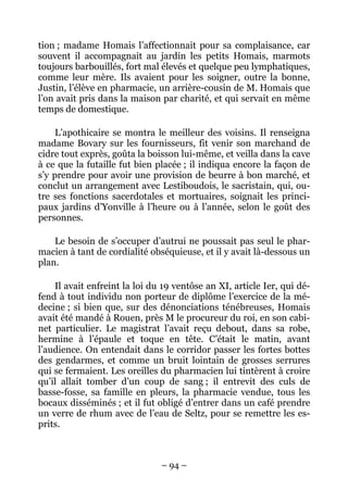 tion ; madame Homais l’affectionnait pour sa complaisance, car
souvent il accompagnait au jardin les petits Homais, marmots
toujours barbouillés, fort mal élevés et quelque peu lymphatiques,
comme leur mère. Ils avaient pour les soigner, outre la bonne,
Justin, l’élève en pharmacie, un arrière-cousin de M. Homais que
l’on avait pris dans la maison par charité, et qui servait en même
temps de domestique.

     L’apothicaire se montra le meilleur des voisins. Il renseigna
madame Bovary sur les fournisseurs, fit venir son marchand de
cidre tout exprès, goûta la boisson lui-même, et veilla dans la cave
à ce que la futaille fut bien placée ; il indiqua encore la façon de
s’y prendre pour avoir une provision de beurre à bon marché, et
conclut un arrangement avec Lestiboudois, le sacristain, qui, ou-
tre ses fonctions sacerdotales et mortuaires, soignait les princi-
paux jardins d’Yonville à l’heure ou à l’année, selon le goût des
personnes.

    Le besoin de s’occuper d’autrui ne poussait pas seul le phar-
macien à tant de cordialité obséquieuse, et il y avait là-dessous un
plan.

    Il avait enfreint la loi du 19 ventôse an XI, article Ier, qui dé-
fend à tout individu non porteur de diplôme l’exercice de la mé-
decine ; si bien que, sur des dénonciations ténébreuses, Homais
avait été mandé à Rouen, près M le procureur du roi, en son cabi-
net particulier. Le magistrat l’avait reçu debout, dans sa robe,
hermine à l’épaule et toque en tête. C’était le matin, avant
l’audience. On entendait dans le corridor passer les fortes bottes
des gendarmes, et comme un bruit lointain de grosses serrures
qui se fermaient. Les oreilles du pharmacien lui tintèrent à croire
qu’il allait tomber d’un coup de sang ; il entrevit des culs de
basse-fosse, sa famille en pleurs, la pharmacie vendue, tous les
bocaux disséminés ; et il fut obligé d’entrer dans un café prendre
un verre de rhum avec de l’eau de Seltz, pour se remettre les es-
prits.



                               – 94 –
 
