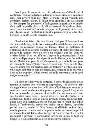 Peu à peu, le souvenir de cette admonition s’affaiblit, et il
continuait, comme autrefois, à donner des consultations anodines
dans son arrière-boutique. Mais le maire lui en voulait, des
confrères étaient jaloux, il fallait tout craindre ; en s’attachant
M. Bovary par des politesses, c’était gagner sa gratitude, et empê-
cher qu’il ne parlât plus tard, s’il s’apercevait de quelque chose.
Aussi, tous les matins, Homais lui apportait le journal, et souvent,
dans l’après-midi, quittait un instant la pharmacie pour aller chez
l’officier de santé faire la conversation.

     Charles était triste : la clientèle n’arrivait pas. Il demeurait as-
sis pendant de longues heures, sans parler, allait dormir dans son
cabinet ou regardait coudre sa femme. Pour se distraire, il
s’employa chez lui comme homme de peine, et même il essaya de
peindre le grenier avec un reste de couleur que les peintres
avaient laissé. Mais les affaires d’argent le préoccupaient. Il en
avait tant dépensé pour les réparations de Tostes, pour les toilet-
tes de Madame et pour le déménagement, que toute la dot, plus
de trois mille écus, s’était écoulée en deux ans. Puis, que de cho-
ses endommagées ou perdues dans le transport de Tostes à Yon-
ville, sans compter le curé de plâtre, qui, tombant de la charrette
à un cahot trop fort, s’était écrasé en mille morceaux sur le pavé
de Quincampoix !

    Un souci meilleur vint le distraire, à savoir la grossesse de sa
femme. À mesure que le terme en approchait, il la chérissait da-
vantage. C’était un autre lien de la chair s’établissant et comme le
sentiment continu d’une union plus complexe. Quand il voyait de
loin sa démarche paresseuse et sa taille tourner mollement sur
ses hanches sans corset, quand vis-à-vis l’un de l’autre il la
contemplait tout à l’aise et qu’elle prenait, assise, des poses fati-
guées dans son fauteuil, alors son bonheur ne se tenait plus ; il se
levait, il l’embrassait, passait ses mains sur sa figure, l’appelait
petite maman, voulait la faire danser, et débitait, moitié riant,
moitié pleurant, toutes sortes de plaisanteries caressantes qui lui
venaient à l’esprit. L’idée d’avoir engendré le délectait. Rien ne lui
manquait à présent. Il connaissait l’existence humaine tout du
long, et il s’y attablait sur les deux coudes avec sérénité.

                                 – 95 –
 