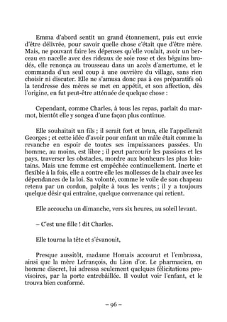 Emma d’abord sentit un grand étonnement, puis eut envie
d’être délivrée, pour savoir quelle chose c’était que d’être mère.
Mais, ne pouvant faire les dépenses qu’elle voulait, avoir un ber-
ceau en nacelle avec des rideaux de soie rose et des béguins bro-
dés, elle renonça au trousseau dans un accès d’amertume, et le
commanda d’un seul coup à une ouvrière du village, sans rien
choisir ni discuter. Elle ne s’amusa donc pas à ces préparatifs où
la tendresse des mères se met en appétit, et son affection, dès
l’origine, en fut peut-être atténuée de quelque chose :

   Cependant, comme Charles, à tous les repas, parlait du mar-
mot, bientôt elle y songea d’une façon plus continue.

     Elle souhaitait un fils ; il serait fort et brun, elle l’appellerait
Georges ; et cette idée d’avoir pour enfant un mâle était comme la
revanche en espoir de toutes ses impuissances passées. Un
homme, au moins, est libre ; il peut parcourir les passions et les
pays, traverser les obstacles, mordre aux bonheurs les plus loin-
tains. Mais une femme est empêchée continuellement. Inerte et
flexible à la fois, elle a contre elle les mollesses de la chair avec les
dépendances de la loi. Sa volonté, comme le voile de son chapeau
retenu par un cordon, palpite à tous les vents ; il y a toujours
quelque désir qui entraîne, quelque convenance qui retient.

    Elle accoucha un dimanche, vers six heures, au soleil levant.

    – C’est une fille ! dit Charles.

    Elle tourna la tête et s’évanouit,

    Presque aussitôt, madame Homais accourut et l’embrassa,
ainsi que la mère Lefrançois, du Lion d’or. Le pharmacien, en
homme discret, lui adressa seulement quelques félicitations pro-
visoires, par la porte entrebâillée. Il voulut voir l’enfant, et le
trouva bien conformé.


                                 – 96 –
 