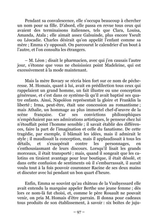 Pendant sa convalescence, elle s’occupa beaucoup à chercher
un nom pour sa fille. D’abord, elle passa en revue tous ceux qui
avaient des terminaisons italiennes, tels que Clara, Louisa,
Amanda, Atala ; elle aimait assez Galsuinde, plus encore Yseult
ou Léocadie. Charles désirait qu’on appelât l’enfant comme sa
mère ; Emma s’y opposait. On parcourut le calendrier d’un bout à
l’autre, et l’on consulta les étrangers.

    – M. Léon ; disait le pharmacien, avec qui j’en causais l’autre
jour, s’étonne que vous ne choisissiez point Madeleine, qui est
excessivement à la mode maintenant.

     Mais la mère Bovary se récria bien fort sur ce nom de péche-
resse. M. Homais, quant à lui, avait en prédilection tous ceux qui
rappelaient un grand homme, un fait illustre ou une conception
généreuse, et c’est dans ce système-là qu’il avait baptisé ses qua-
tre enfants. Ainsi, Napoléon représentait la gloire et Franklin la
liberté ; Irma, peut-être, était une concession au romantisme ;
mais Athalie, un hommage au plus immortel chef-d’œuvre de la
scène      française.    Car   ses   convictions    philosophiques
n’empêchaient pas ses admirations artistiques, le penseur chez lui
n’étouffait point l’homme sensible ; il savait établir des différen-
ces, faire la part de l’imagination et celle du fanatisme. De cette
tragédie, par exemple, il blâmait les idées, mais il admirait le
style ; il maudissait la conception, mais il applaudissait à tous les
détails, et s’exaspérait contre les personnages, en
s’enthousiasmant de leurs discours. Lorsqu’il lisait les grands
morceaux, il était transporté ; mais, quand il songeait que les ca-
lotins en tiraient avantage pour leur boutique, il était désolé, et
dans cette confusion de sentiments où il s’embarrassait, il aurait
voulu tout à la fois pouvoir couronner Racine de ses deux mains
et discuter avec lui pendant un bon quart d’heure.

    Enfin, Emma se souvint qu’au château de la Vaubyessard elle
avait entendu la marquise appeler Berthe une jeune femme ; dès
lors ce nom-là fut choisi, et, comme le père Rouault ne pouvait
venir, on pria M. Homais d’être parrain. Il donna pour cadeaux
tous produits de son établissement, à savoir : six boîtes de juju-

                               – 97 –
 