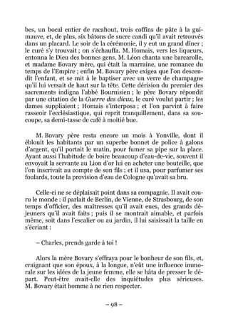 bes, un bocal entier de racahout, trois coffins de pâte à la gui-
mauve, et, de plus, six bâtons de sucre candi qu’il avait retrouvés
dans un placard. Le soir de la cérémonie, il y eut un grand dîner ;
le curé s’y trouvait ; on s’échauffa. M. Homais, vers les liqueurs,
entonna le Dieu des bonnes gens. M. Léon chanta une barcarolle,
et madame Bovary mère, qui était la marraine, une romance du
temps de l’Empire ; enfin M. Bovary père exigea que l’on descen-
dît l’enfant, et se mit à le baptiser avec un verre de champagne
qu’il lui versait de haut sur la tête. Cette dérision du premier des
sacrements indigna l’abbé Bournisien ; le père Bovary répondit
par une citation de la Guerre des dieux, le curé voulut partir ; les
dames suppliaient ; Homais s’interposa ; et l’on parvint à faire
rasseoir l’ecclésiastique, qui reprit tranquillement, dans sa sou-
coupe, sa demi-tasse de café à moitié bue.

    M. Bovary père resta encore un mois à Yonville, dont il
éblouit les habitants par un superbe bonnet de police à galons
d’argent, qu’il portait le matin, pour fumer sa pipe sur la place.
Ayant aussi l’habitude de boire beaucoup d’eau-de-vie, souvent il
envoyait la servante au Lion d’or lui en acheter une bouteille, que
l’on inscrivait au compte de son fils ; et il usa, pour parfumer ses
foulards, toute la provision d’eau de Cologne qu’avait sa bru.

     Celle-ci ne se déplaisait point dans sa compagnie. Il avait cou-
ru le monde : il parlait de Berlin, de Vienne, de Strasbourg, de son
temps d’officier, des maîtresses qu’il avait eues, des grands dé-
jeuners qu’il avait faits ; puis il se montrait aimable, et parfois
même, soit dans l’escalier ou au jardin, il lui saisissait la taille en
s’écriant :

    – Charles, prends garde à toi !

    Alors la mère Bovary s’effraya pour le bonheur de son fils, et,
craignant que son époux, à la longue, n’eût une influence immo-
rale sur les idées de la jeune femme, elle se hâta de presser le dé-
part. Peut-être avait-elle des inquiétudes plus sérieuses.
M. Bovary était homme à ne rien respecter.

                                – 98 –
 