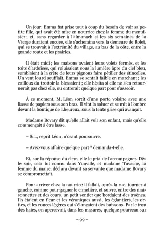 Un jour, Emma fut prise tout à coup du besoin de voir sa pe-
tite fille, qui avait été mise en nourrice chez la femme du menui-
sier ; et, sans regarder à l’almanach si les six semaines de la
Vierge duraient encore, elle s’achemina vers la demeure de Rolet,
qui se trouvait à l’extrémité du village, au bas de la côte, entre la
grande route et les prairies.

     Il était midi ; les maisons avaient leurs volets fermés, et les
toits d’ardoises, qui reluisaient sous la lumière âpre du ciel bleu,
semblaient à la crête de leurs pignons faire pétiller des étincelles.
Un vent lourd soufflait. Emma se sentait faible en marchant ; les
cailloux du trottoir la blessaient ; elle hésita si elle ne s’en retour-
nerait pas chez elle, ou entrerait quelque part pour s’asseoir.

     À ce moment, M. Léon sortit d’une porte voisine avec une
liasse de papiers sous son bras. Il vint la saluer et se mit à l’ombre
devant la boutique de Lheureux, sous la tente grise qui avançait.

   Madame Bovary dit qu’elle allait voir son enfant, mais qu’elle
commençait à être lasse.

    – Si…, reprit Léon, n’osant poursuivre.

    – Avez-vous affaire quelque part ? demanda-t-elle.

    Et, sur la réponse du clerc, elle le pria de l’accompagner. Dès
le soir, cela fut connu dans Yonville, et madame Tuvache, la
femme du maire, déclara devant sa servante que madame Bovary
se compromettait.

     Pour arriver chez la nourrice il fallait, après la rue, tourner à
gauche, comme pour gagner le cimetière, et suivre, entre des mai-
sonnettes et des cours, un petit sentier que bordaient des troènes.
Ils étaient en fleur et les véroniques aussi, les églantiers, les or-
ties, et les ronces légères qui s’élançaient des buissons. Par le trou
des haies, on apercevait, dans les masures, quelque pourceau sur

                                – 99 –
 
