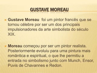 GustaveMoreauGustaveMoreau  foi um pintor francês que se tornou célebre por ser um dos principais impulsionadores da arte simbolista do século XIX.Moreau começou por ser um pintor realista. Posteriormente evoluiu para uma pintura mais romântica e espiritual, o que lhe permitiu a entrada no simbolismo junto com Munch, Ensor, Puvis de Chavannes e Redon. 