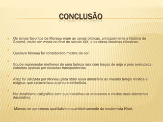 ConclusãoOs temas favoritos de Moreau eram as cenas bíblicas, principalmente a história de Salomé, muito em moda no final do século XIX, e as obras literárias clássicas. GustavaMoreau foi considerado mestre da cor. Soube representar mulheres de uma beleza rara com traços de anjo e pele aveludada, cobertas apenas por ousadas transparências.  A luz foi utilizada por Moreau para obter essa atmosfera ao mesmo tempo mística e mágica, que caracterizou a pintura simbolista.  No detalhismo caligráfico com que trabalhou os arabescos e muitos mais elementos decorativo.  Moreau se aproximou qualitativa e quantitativamente do modernista Klimt.