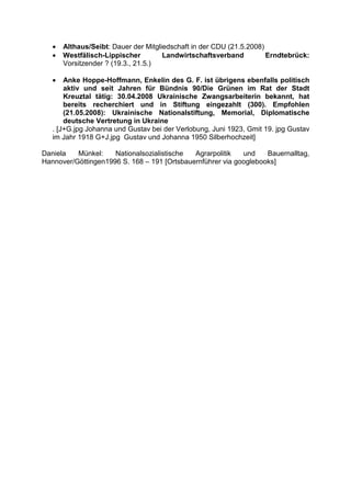 •   Althaus/Seibt: Dauer der Mitgliedschaft in der CDU (21.5.2008)
   •   Westfälisch-Lippischer         Landwirtschaftsverband          Erndtebrück:
       Vorsitzender ? (19.3., 21.5.)

   •   Anke Hoppe-Hoffmann, Enkelin des G. F. ist übrigens ebenfalls politisch
       aktiv und seit Jahren für Bündnis 90/Die Grünen im Rat der Stadt
       Kreuztal tätig: 30.04.2008 Ukrainische Zwangsarbeiterin bekannt, hat
       bereits recherchiert und in Stiftung eingezahlt (300). Empfohlen
       (21.05.2008): Ukrainische Nationalstiftung, Memorial, Diplomatische
       deutsche Vertretung in Ukraine
   . [J+G.jpg Johanna und Gustav bei der Verlobung, Juni 1923, Gmit 19. jpg Gustav
   im Jahr 1918 G+J.jpg Gustav und Johanna 1950 Silberhochzeit]

Daniela   Münkel:    Nationalsozialistische  Agrarpolitik   und    Bauernalltag,
Hannover/Göttingen1996 S. 168 – 191 [Ortsbauernführer via googlebooks]
 