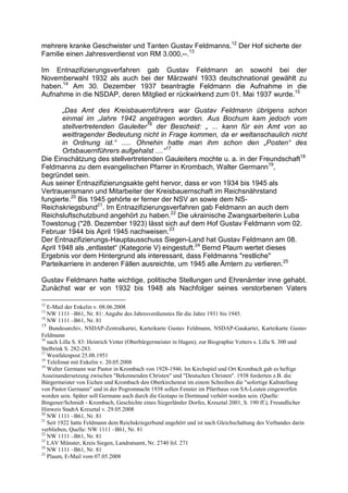 mehrere kranke Geschwister und Tanten Gustav Feldmanns.12 Der Hof sicherte der
Familie einen Jahresverdienst von RM 3.000,--.13

Im Entnazifizierungsverfahren gab Gustav Feldmann an sowohl bei der
Novemberwahl 1932 als auch bei der Märzwahl 1933 deutschnational gewählt zu
haben.14 Am 30. Dezember 1937 beantragte Feldmann die Aufnahme in die
Aufnahme in die NSDAP, deren Mitglied er rückwirkend zum 01. Mai 1937 wurde.15

       „Das Amt des Kreisbauernführers war Gustav Feldmann übrigens schon
       einmal im ‚Jahre 1942 angetragen worden. Aus Bochum kam jedoch vom
       stellvertretenden Gauleiter16 der Bescheid: „ ... kann für ein Amt von so
       weittragender Bedeutung nicht in Frage kommen, da er weltanschaulich nicht
       in Ordnung ist.“ ..... Ohnehin hatte man ihm schon den „Posten“ des
       Ortsbauernführers aufgehalst ....“17
Die Einschätzung des stellvertretenden Gauleiters mochte u. a. in der Freundschaft18
Feldmanns zu dem evangelischen Pfarrer in Krombach, Walter Germann19,
begründet sein.
Aus seiner Entnazifizierungsakte geht hervor, dass er von 1934 bis 1945 als
Vertrauensmann und Mitarbeiter der Kreisbauernschaft im Reichsnährstand
fungierte.20 Bis 1945 gehörte er ferner der NSV an sowie dem NS-
Reichskriegsbund21. Im Entnazifizierungsverfahren gab Feldmann an auch dem
Reichsluftschutzbund angehört zu haben.22 Die ukrainische Zwangsarbeiterin Luba
Towstonug (*28. Dezember 1923) lässt sich auf dem Hof Gustav Feldmann vom 02.
Februar 1944 bis April 1945 nachweisen.23
Der Entnazifizierungs-Hauptausschuss Siegen-Land hat Gustav Feldmann am 08.
April 1948 als „entlastet“ (Kategorie V) eingestuft.24 Bernd Plaum wertet dieses
Ergebnis vor dem Hintergrund als interessant, dass Feldmanns "restliche"
Parteikarriere in anderen Fällen ausreichte, um 1945 alle Ämtern zu verlieren.25

Gustav Feldmann hatte wichtige, politische Stellungen und Ehrenämter inne gehabt.
Zunächst war er von 1932 bis 1948 als Nachfolger seines verstorbenen Vaters

12
   E-Mail der Enkelin v. 08.06.2008
13
   NW 1111 –B61, Nr. 81: Angabe des Jahresverdienstes für die Jahre 1931 bis 1945.
14
   NW 1111 –B61, Nr. 81
15
    Bundesarchiv, NSDAP-Zentralkartei, Karteikarte Gustav Feldmann, NSDAP-Gaukartei, Karteikarte Gustav
Feldmann
16
   nach Lilla S. 83: Heinrich Vetter (Oberbürgermeister in Hagen); zur Biographie Vetters s. Lilla S. 300 und
Stelbrink S. 282-283.
17
   Westfalenpost 25.08.1951
18
   Telefonat mit Enkelin v. 20.05.2008
19
   Walter Germann war Pastor in Krombach von 1928-1946. Im Kirchspiel und Ort Krombach gab es heftige
Auseinandersetzung zwischen "Bekennenden Christen" und "Deutschen Christen". 1938 forderten z.B. die
Bürgermeister von Eichen und Krombach den Oberkirchenrat im einem Schreiben die "sofortige Kaltstellung
von Pastor Germann" und in der Pogromnacht 1938 sollen Fenster im Pfarrhaus von SA-Leuten eingeworfen
worden sein. Später soll Germann auch durch die Gestapo in Dortmund verhört worden sein. (Quelle:
Bingener/Schmidt - Krombach, Geschichte eines Siegerländer Dorfes, Kreuztal 2001, S. 190 ff.), Freundlicher
Hinweis StadtA Kreuztal v. 29.05.2008
20
   NW 1111 –B61, Nr. 81
21
   Seit 1922 hatte Feldmann dem Reichskriegerbund angehört und ist nach Gleichschaltung des Verbandes darin
verblieben, Quelle: NW 1111 –B61, Nr. 81
22
   NW 1111 –B61, Nr. 81
23
   LAV Münster, Kreis Siegen, Landratsamt, Nr. 2740 fol. 271
24
   NW 1111 –B61, Nr. 81
25
   Plaum, E-Mail vom 07.05.2008
 