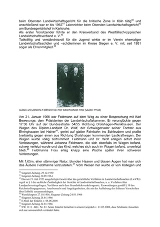 beim Obersten Landwirtschaftsgericht für die britische Zone in Köln tätig40 und
anschließend war er bis 196341 Laienrichter beim Obersten Landwirtschaftsgericht42
am Bundesgerichtshof in Karlsruhe.
Als erster Vorsitzender führte er den Kreisverband des Westfälisch-Lippischen
Landwirtschaftsverband e. V.43
Tatkräftig und verständnisvoll für die Jugend wirkte er im Verein ehemaliger
Landwirtschaftsschüler und –schülerinnen im Kreise Siegen e. V. mit, seit 1951
sogar als Ehrenmitglied.44




Gustav und Johanna Feldmann bei ihrer Silberhochzeit 1950 (Quelle: Privat)

Am 21. Januar 1966 war Feldmann auf dem Weg zu einer Besprechung mit Karl
Bewerunge, dem Präsidenten der Landwirtschaftskammer. Er verunglückte gegen
17:30 Uhr auf der Bundesstraße 54/55 Richtung Drolshagen-Wenkhausen. Der
Wagen des Diplom-Landwirt Dr. Wolf, der Schwiegervater seiner Tochter aus
Ehringhausen bei Halver45, geriet auf glatter Fahrbahn ins Schleudern und prallte
breitseitig gegen einen aus Richtung Drolshagen kommenden Lastkraftwagen. Der
Wagen wurde völlig zertrümmert. Feldmann und Dr. Wolf erlagen sofort ihren
Verletzungen, während Johanna Feldmann, die sich ebenfalls im Wagen befand,
schwer verletzt wurde und das Kind, welches sich auch im Wagen befand, unverletzt
blieb.46 Feldmanns Frau erlag knapp eine Woche später ihren schweren
Verletzungen.

Mit 1,65m, eher stämmiger Natur, blonden Haaren und blauen Augen hat man sich
das Äußere Feldmanns vorzustellen.47 Vom Wesen her wurde er von Kollegen und
40
   Siegener Zeitung, 29.12.1950
41
   Siegener Zeitung 30.05.1964
42
   Das am 21. Juli 1953 ausgefertigte Gesetz über das gerichtliche Verfahren in Landwirtschaftssachen (LwVfG)
regelt in § 1 die sachliche Zuständigkeit der Gerichte in Landwirtschaftssachen, u. a. Verfahren über
Landpachtvertragsfragen, Verfahren nach dem Grundstücksverkehrsgesetz, Einwendungen gemäß § 10 des
Reichssiedlungsgesetzes, Anerbenrecht und Angelegenheiten, die mit der Aufhebung der früheren Vorschriften
über Erbhöfe zusammenhängen.
43
   Westfalenpost 27.10.1956, Siegener Zeitung 24.01.1966
44
   Siegener Zeitung 24.01.1966
45
   E-Mail der Enkelin v. 08.06.2008
46
   Siegener Zeitung 22.01.1966
47
   NW 1111 –B61, Nr. 81. Seine Enkelin bemerkte in einem Gespräch v. 21.05.2008, dass Feldmann Aussehen
sich nur unwesentlich verändert habe.
 