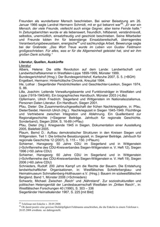 Freunden als wunderbarer Mensch beschrieben. Bei seiner Beisetzung am 26.
Januar 1966 sagte Landrat Hermann Schmidt, mit er gut bekannt war48: „Er war ein
Mensch, der viele Freunde, vielleicht auch einige Gegner, aber keine Feinde hatte.“
In Zeitungsberichten wurde er als liebenswert, freundlich, hilfsbereit, verständnisvoll,
selbstlos, unermüdlich, einsatzfreudig und geschickt beschrieben. Seine Mitarbeiter
und Freunde lobten ihn für lebenslange Einsatzbereitschaft, überragendes
Verantwortungsbewusstsein, energische49 und sachkundige Arbeit. Bewerunge sagte
bei der Grabrede: „Das Wort Treue wurde im Leben von Gustav Feldmann
großgeschrieben. Für alles, was er für die Allgemeinheit geleistet hat, sind wir ihm
großen Dank schuldig.“

Literatur, Quellen, Auskünfte
Literatur
Albers, Helene: Die stille Revolution auf dem Lande: Landwirtschaft und
Landwirtschaftskammer in Westfalen-Lippe 1899-1999, Münster 1999.
Bundesgerichtshof (Hrsg.): Der Bundesgerichtshof, Karlsruhe 2007, S. 5. (=BGH)
Engelbert, Hermann: Hinterhüttsche Chronik, Kreuztal 1994.
Irle, Lothar : Siegerländer Persönlichkeiten und Geschlechter-Lexikon, Siegen 1974,
S. 86.
Lilla, Joachim: Leitende Verwaltungsbeamte und Funktionsträger in Westfalen und
Lippe (1919-1945/46). Ein biographisches Handbuch, Münster 2003 (=Lilla)
Opfermann, Ulrich Friedrich: Siegerland und Wittgenstein im Nationalsozialismus.
Personen Daten Literatur. Ein Handbuch, Siegen 2001.
Pfau, Dieter: Die Zusammenbruchgesellschaft der frühen Nachkriegsjahre, in: Pfau,
Dieter/Seidel, Heinrich Ulrich (Hg.): Nachkriegszeit in Siegen 1945-1949. Flüchtlinge
und Vertriebene zwischen Integration und Ablehnung. Ein Quellenband zur
Regionalgeschichte (=Siegener Beiträge. Jahrbuch für regionale Geschichte.
Sonderband), Siegen 2004, S. 16-89 (=Pfau)
Pfau, Dieter (Hg.): Kriegsende 1945 in Siegen. Dokumentation einer Ausstellung
2005, Bielefeld 2005.
Plaum, Bernd D.: Aufbau demokratischer Strukturen in den Kreisen Siegen und
Wittgenstein. Teil 1: Die britische Besatzungszeit, in: Siegener Beiträge. Jahrbuch für
regionale Geschichte 12 (2007), S. 115 – 150. (=Plaum)
Schiemer, Hansgeorg: 50 Jahre CDU im Siegerland und in Wittgenstein
(=Schriftenreihe des CDU-Kreisverbandes Siegen-Wittgenstein e. V. Heft 12), Siegen
1996 (=50 Jahre CDU)
Schiemer, Hansgeorg: 60 Jahre CDU im Siegerland und in Wittgenstein
(=Schriftenreihe des CDU-Kreisverbandes Siegen-Wittgenstein e. V. Heft 19), Siegen
2006 (=60 Jahre CDU)
Schnieders, Rudolf: 200 Jahre Kampf um die Rechte der Bauern. Die Entstehung
landwirtschaftlicher Organisationen, in: Westfälisches Schieferbergbau- und
Heimatmuseum Schmallenberg-Holthausen e.V. (Hrsg.): Bauern im südwestfälischen
Bergland. Band 1, Münster 2006 (=Schnieders)
Schwartz, Michael: Zwischen „Reich“ und „Nährstand“. Zur soziostrukturellen und
politischen Heterogenität der Landesbauernschaft Westfalen im „Dritten Reich“., in:
Westfälischen Forschungen 40 (1990), S. 303 – 336
Siegerländer Heimatkalender 1967, S. 225 [mit Bild]


48
  Telefonat mit Enkelin v. 20.05.2008
49
  Ob damit positiv eine gewisse Dickköpfigkeit Feldmanns umschrieben, die die Enkelin in einem Telefonat v.
20.05.2008 erwähnte. sei dahingestellt.
 