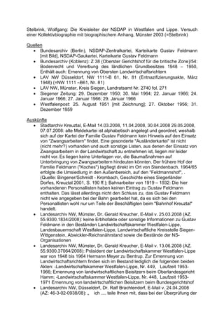 Stelbrink, Wolfgang: Die Kreisleiter der NSDAP in Westfalen und Lippe. Versuch
einer Kollektivbiographie mit biographischem Anhang, Münster 2003 (=Stelbrink)

Quellen
  • Bundesarchiv (Berlin), NSDAP-Zentralkartei, Karteikarte Gustav Feldmann
      [mit Bild], NSDAP-Gaukartei, Karteikarte Gustav Feldmann
  • Bundesarchiv (Koblenz): Z 38 (Oberster Gerichtshof für die britische Zone)/54:
      Bodenrecht und Vererbung des ländlichen Grundbesitzes 1948 – 1950,
      Enthält auch: Ernennung von Obersten Landwirtschaftsrichtern
  • LAV NW Düsseldorf, NW 1111-B 61, Nr. 81 (Entnazifizierungsakte, März
      1948) (=NW 1111 –B61, Nr. 81)
  • LAV NW, Münster, Kreis Siegen, Landratsamt Nr. 2740 fol. 271
  • Siegener Zeitung: 29. Dezember 1950; 30. Mai 1964; 22. Januar 1966; 24.
      Januar 1966; 27. Januar 1966; 29. Januar 1966
  • Westfalenpost: 25. August 1951 [mit Zeichnung]; 27. Oktober 1956; 31.
      Dezember 1959

Auskünfte
   • Stadtarchiv Kreuztal, E-Mail 14.03.2008, 11.04.2008, 30.04.2008 29.05.2008,
     07.07.2008: alte Meldekartei ist alphabetisch angelegt und geordnet, weshalb
     sich auf der Kartei der Familie Gustav Feldmann kein Hinweis auf den Einsatz
     von "Zwangsarbeitern" findet. Eine gesonderte "Ausländerkartei" ist nicht
     (nicht mehr?) vorhanden und auch sonstige Listen, aus denen der Einsatz von
     Zwangsarbeitern in der Landwirtschaft zu entnehmen ist, liegen mir leider
     nicht vor. Es liegen keine Unterlagen vor, die Baumaßnahmen auf
     Unterbringung von Zwangsarbeitern hindeuten könnten. Der frühere Hof der
     Familie Feldmann ("Koches") lag/liegt direkt im Ort von Stendenbach. 1964/65
     erfolgte die Umsiedlung in den Außenbereich, auf den "Feldmannshof", .
     (Quelle: Bingener/Schmidt - Krombach, Geschichte eines Siegerländer
     Dorfes, Kreuztal 2001, S. 190 ff.); Bahnarbeiter von 1919 – 1932: Die hier
     vorhandenen Personallisten haben keinen Eintrag zu Gustav Feldmann
     enthalten. Das lässt allerdings nicht den Schluss zu, das Gustav Feldmann
     nicht wie angegeben bei der Bahn gearbeitet hat, da es sich bei den
     Personallisten wohl nur um Teile der Beschäftigten beim "Bahnhof Kreuztal"
     handelt.
   • Landesarchiv NW, Münster, Dr. Gerald Kreucher, E-Mail v. 25.03.2008 (AZ.
     55.9300.1834/2008): keine Erbhofakte oder sonstige Informationen zu Gustav
     Feldmann in den Beständen Landwirtschaftskammer Westfalen-Lippe,
     Landesbauernschaft Westfalen-Lippe, Landwirtschaftliche Kreisstelle Siegen-
     Wittgenstein, Abwickler-Reichsnährstand sowie die Bestände der NS-
     Organisationen
   • Landesarchiv NW, Münster, Dr. Gerald Kreucher, E-Mail v. 13.06.2008 (AZ.
     55.9300.37064/2008): Präsident der Landwirtschaftskammer Westfalen-Lippe
     war von 1948 bis 1964 Hermann Meyer zu Bentrup. Zur Ernennung von
     Landwirtschaftsrichtern finden sich im Bestand lediglich die folgenden beiden
     Akten: -Landwirtschaftskammer Westfalen-Lippe, Nr. 449, Laufzeit 1953-
     1966; Ernennung von landwirtschaftlichen Beisitzern beim Oberlandesgericht
     Hamm; -Landwirtschaftskammer Westfalen-Lippe, Nr. 448, Laufzeit 1953-
     1971 Ernennung von landwirtschaftlichen Beisitzern beim Bundesgerichtshof
   • Landesarchiv NW, Düsseldorf, Dr. Ralf Brachtendorf, E-Mail v. 24.04.2008
     (AZ: 46-3-02-0938/08): „ ich .... teile Ihnen mit, dass bei der Überprüfung der
 
