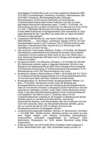 einschlägigen Findhilfsmittel zu den von Ihnen angeführten Beständen [NW
    0131 MELF Grundsatzfragen, Ausbildung, Produktion, Veterinärwesen, NW
    0124 MELF Verwaltung, Rechtsangelegenheiten, Stiftungen,
    Reichsnährstand, Ernennung als Laienrichter auf Vorschlag des
    Landwirtschaftsministers] weder Gustav Feldmann noch der von Ihnen
    geschilderte Sachverhalt nachweisbar waren.“; E-Mail v. 12.06.2008: „Ich
    nehme Bezug auf Ihre o.g. Mail und teile Ihnen mit, dass das von Ihnen mit AZ
    (I C 2/50 * 1708/48)des Ministeriums für Ernährung Landwirtschaft und
    Forsten NRW bezeichnete Vorschlagsschreiben nicht nachweisbar ist. Zwar
    liegen Bestände der Abt. I des MELF aus dieser Zeit vor, diese sind jedoch
    thematisch anders gelagert.“
•   Landesarchiv NW Münster, Dr. Jens Heckl, E-Mail v. 06.05.2008 (Az.: 53-
    9300-2852/08): „ .... Kreis Siegen, Landratsamt, Signatur 2740 fol. 271 eine
    Zwangsarbeiterin namens Luba Toustonug (*28.12.1923) bei einem Gustav
    Felemann in Stendenbach finden, die dort vom 2.2.1944 bis April 1945
    beschäftigt war und dann fort zog. ....“
•   LWL-Archivamt, Hans-Jürgen Höötmann, E-Mail v. 27.03.2008: „Der Bestand
    350 (Abteilung Landwirtschaft Provinzialverband) ist leider nicht sonderlich
    umfangreich und die Laufzeit der Akten reicht nur bis in die 1920er-Jahre. .....
    Auch abseits des Bestandes 350 ließen sich im Übrigen keine Angaben über
    Feldmann ermitteln.“
•   Bundesarchiv Berlin, Frau Matschke, Schreiben v. 27.03.2008 (AZ: R2-02/K-
    20): Recherchen verliefen negativ in folgenden Beständen: NS-Archiv des
    Ministerium für Staatssicherheit der DDR, NS 25 Hauptamt Kommunalpolitik,
    R 36 Deutscher Gemeindetag, R 16 Reichsnährstand (Personalakten), R 16 I
    Reichsbauernrat und R 1501 Reichsministerium des Innern
•   Bundesarchiv Koblenz, Reinhold Bauer, E-Mail v. 08.04.2008 (GZ: B 2 ? 02 K-
    9): Im Bestand B 283 [Bundesgerichtshof] und im Personalaktenbestand Pers
    101 konnten keine Akten über Herrn Feldmann ermittelt werden.
•   Bundesgerichtshof, Dr. Burkhard Feilcke, Bundesgerichtshof / Referat J, E-
    Mail v. 17.04.2008: „Gemeinsam mit dem Leiter der Bibliothek des
    Bundesgerichtshofs und dem Leiter der Verwaltung des Bundesgerichtshofs
    habe ich mich bemüht, Hinweise zur Biographie Gustav Feldmanns in den hier
    vorhandenen Unterlagen zu finden. Leider hatten unsere Recherchen keinen
    Erfolg. In den alten Geschäftsverteilungsplänen ist der Landwirtschaftssenat
    nicht aufgeführt. Dort steht nur beim V. Zivilsenat, dass er für die
    Landwirtschaftssachen zuständig ist; die Angaben zur Besetzung der Senate
    enthalten jedoch nur die Namen der Berufsrichter, nicht die der
    ehrenamtlichen Beisitzer. Auch Personalakten über Herrn Feldmann sind hier
    nicht mehr vorhanden. Akten, die ehrenamtliche Beisitzer betreffen, gibt es
    hier nur noch für die Zeit ab 1970, im Übrigen sind sie an das
    Bundesjustizministerium zurückgegeben worden.“
•   Landesversicherungsanstalt Westfalen, Münster, Hr. Meinersmann. Schreiben
    v. 15.5.2008 (360 – 823/08 mei-bei): „Allerdings standen uns hierfür aus dem
    Kreis Siegen lediglich noch teilweise vorhandene Quittungskarten-
    Umtauschlisten vereinzelter Ausgabestellen zur Verfügung.“ Nach
    telefonischer. Rücksprache am 16.05. weitere Recherche wenig Erfolg
    versprechend.
•   E-Mail der Enkelin vom 05.05.2008: Meine Großeltern hatten insgesamt 3
    Kinder. Meine Mutter Ruth, geb. 1929, verheiratete Hoppe und dann im
 