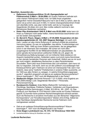 Beachten, Auswerten etc.:
  • Opfermann: Kreisbauernführer 33–45, Zwangsarbeiter auf
     Feldmannshof, E-Mail v. 30.04.2008: ein Gustav Feldmann befindet sich
     unter meinen Feldmännern leider nicht. Ich hätte Ihnen angeboten,
     gelegentlich meiner Düsseldorf-Besuche mal in die E-Akte zu sehen, aber da
     waren sie ja schon (wie auch im BA). In meinen Zwangsarbeitsordnern findet
     sich ebenfalls nichts, was aber nichts heißt, weil da nur Auszüge der
     Siegerländer ZA-Akten drin sind. Man müßte vielleicht nochmal in den
     Münsteraner Beständen nachsehen.
  • Dieter Pfau Kreislandwirt 1945 ff, E-Mail vom 05.05.2008: leider kann ich
     Ihnen zu Feldmann nicht weiter helfen, meine Kenntnisse beschränken sich
     auf die beiden Zeitungsartikel.
  • Dr. Bernd D. Plaum, Siegen, E-Mail v. 07.05.2008: Kooperation mit den
     Besatzungsbehörden (S. 123, 2007 Siegener Beiträge): Ich weiß nicht
     mehr. Lassen wir also meine Äußerung im Jahrbuch-Artikel als produktive
     Vermutung stehen. Es war mir aufgefallen, das etliche Funktionsträger erst
     zwischen 1946 -1948 aus ihren Ämtern ausschieden, die sie gelegentlich
     schon in der Weimarer Zeit innehatten. Mir schien ein nicht offen
     ausgetragener Konflikt mit der Militäradministration am plausibelsten. Es
     waren gerade die konservativen politischen Kräfte die z.B. gegen die
     Entnazifizierung Stellung bezogen und von britischer Seite wiederum mit
     Argwohn beobachtet wurden. Außerdem waren (und sind) meine Kenntnisse
     zu den damals handelnden Personen sehr lückenhaft. Zeitlich war es mir auch
     gar nicht möglich, detailliertere Recherchen zu allen Persönlichkeiten
     anzustellen. Wenn jetzt neue Erkenntnisse das Licht erblicken, dann kann ich
     das nur begrüßen, erst recht, wenn es um den politisch unzuverlässigen fast
     Kreisbauernführer geht. Feldmann ist schon ein interessanter Fall, wenn man
     bedenkt, dass seine "restliche" Parteikarriere in anderen Fällen ausreichte, um
     ihn 1945 aus allen Ämtern zu verjagen. In welche Entnazifizierungsgruppe
     wurde F. eigentlich eingestuft und gab es ein späteres Revisionsverfahren?
     Warum beantragte F. 1937 noch die Mitgliedschaft in der Partei?
  • Stadtarchiv Siegen: Berühmte Personen ? (21.5.2008): ohne Ergebnis am
     28.5.2008 erledigt: Lück: Siegerländer Menschen + Personalia;
     Personensammlung
  • Bundesarchiv Koblenz: Antje Märke (Referat B5: Vertriebene und
     Flüchtlinge, Nachlässe, Politische Parteien, Verbänden und Organisationen,
     Zeitgeschichtliche Sammlungen), E-Mail, 30.5.08 Az.: B5 - 02/K - 9): Das
     Findbuch zum Nachlass N 1216 Heinrich Lübke wurde auf Gustav Feldmann
     geprüft. Es konnten keine positiven Rechercheergebnisse erbracht werden.
     Auch die Recherche in einzelnen Archivalien aus den Bereichen "Allgemeine
     Korrespondenz" und "Einzelkorrespondenz" blieben ohne Erfolg. Selbst bei
     einer Nachlässe übergreifenden Recherche konnte Feldmann nicht
     nachgewiesen werden.

   •   Gab es ein späteres Entnazifizierungs-Revisionsverfahren? Warum
       beantragte F. 1937 noch die Mitgliedschaft in der Partei?
   •   Kreis Siegen Landratsamt neu. Nr. 672, 727 Ehrenkreuz 1934-1935
   •   Landwirtschaftliche Zeitung für Westfalen und Lippe

Laufende Recherchen:
 