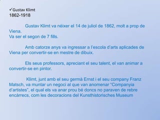 Gustav Klimt1862-1918	Gustav Klimt va néixer el 14 de juliol de 1862, molt a prop de Viena. Va ser el segon de 7 fills.Ambcatorzeanys va ingressar a l’escolad’artsaplicades de Viena per convertir-se en mestre de dibuix. Elsseusprofessors, apreciant el seutalent, el van animar a convertir-se en pintor.Klimt, juntamb el seugermàErnst i el seucompany Franz Matsch, va muntar un negoci al que van anomenar “Companyiad’artistes”, el qualels va anarproubédoncs no paraven de rebreencàrrecs, com les decoracions del KunsthistorischesMuseum Aviat les seves obres van començar a tenirelements que es mantindrien i que el caracteritzarien per sempre: pintura d’or, dibuixosplaners, contornscorbats, imatgesclàssiques, elementsorientals i la figura femenina de rostre seré.	 La mort del seugermàErnstl’afectàmolt. Provocà el trencament de la societat formada i una disminució de la sevaproducció artística. Klimt, però, continua decorant sales i passadissos d’ edificisimportantsd’Aústria. Klimt era membre principal de l’Associaciód’ArtistesVienesos, però va preferir crear la sevapròpiaassociaciójuntambaltresartistesdegut a la línia conservadora d’aquella. 