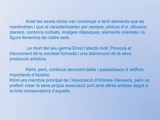 El retrat i el paisatgesón dos constants en la seva obra. Elsretratsestansempreenvoltatsd’unentorn artificial i el paisatgemai té la presència humana. L’extremadasensibilitat i les detalladesornamentacions de fons i vestits, semprepresents en la seva obra, són signes d’identitat. Va tractar temes coml’erotisme, la maternitat, la mort,.... i sentimentsd'amorcompetons, abraçades i carícies. 	Un delsseusquadresmésconegutsés “El petó” que va pintar entre 1907-1908 i que es troba a Viena. Mortsobtadament el 6 de febrer de 1918, deixantquadres a mig pintar. 