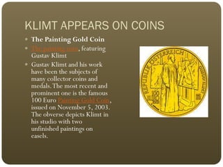KLIMT APPEARS ON COINS
 The Painting Gold Coin
 The painting coin, featuring
  Gustav Klimt
 Gustav Klimt and his work
  have been the subjects of
  many collector coins and
  medals. The most recent and
  prominent one is the famous
  100 Euro Painting Gold Coin,
  issued on November 5, 2003.
  The obverse depicts Klimt in
  his studio with two
  unfinished paintings on
  easels.
 
