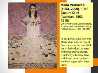 Mäda Primavesi
(1903–2000), 1912
Gustav Klimt
(Austrian, 1862–
1918)
Gift of André and Clara Mertens,
in memory of her mother, Jenny
Pulitzer Steiner, 1964 (64.148)
In this portrait, the flower in
Mada’s hair and the row of
flowers across her dress link
her with the floral patterns
in the rug and wallpaper.
Klimt’s style became freer
with fewer dense patterns
and hard edges in his later
years.
 