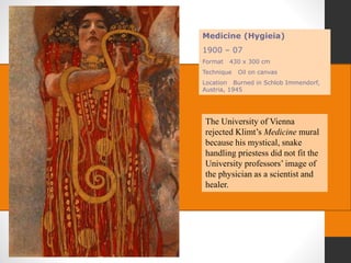 Medicine (Hygieia)
1900 – 07
Format 430 x 300 cm
Technique Oil on canvas
Location Burned in Schlob Immendorf,
Austria, 1945
The University of Vienna
rejected Klimt’s Medicine mural
because his mystical, snake
handling priestess did not fit the
University professors’ image of
the physician as a scientist and
healer.
 
