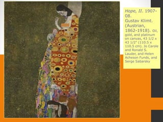 Hope, II. 1907-
08.
Gustav Klimt.
(Austrian,
1862-1918). Oil,
gold, and platinum
on canvas, 43 1/2 x
43 1/2" (110.5 x
110.5 cm). Jo Carole
and Ronald S.
Lauder, and Helen
Acheson Funds, and
Serge Sabarsky
 