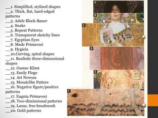 __1. Simplified, stylized shapes
__2. Thick, flat, hard-edged
patterns
__3. Adele Block-Bauer
__4. Snake
__5. Repeat Patterns
__6. Transparent sketchy lines
__7. Egyptian Eyes
__8. Made Primavesi
__9. Hygieia
__10.Curving, spiral shapes
__11. Realistic three-dimensional
shapes
__12. Gustav Klimt
__13. Emily Floge
__14. Art Noveau
__15. Mosaiclike Patters
__16. Negative figure/positive
patterns
__17. Eugnia Primavesi
__18. Two-diminsional patterns
__19. Loose, free brushwork
__20. Gold patterns
 