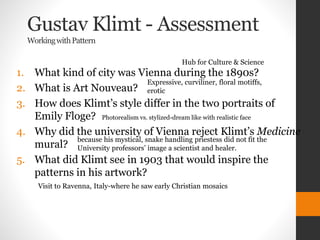 Gustav Klimt - Assessment
WorkingwithPattern
1. What kind of city was Vienna during the 1890s?
2. What is Art Nouveau?
3. How does Klimt’s style differ in the two portraits of
Emily Floge?
4. Why did the university of Vienna reject Klimt’s Medicine
mural?
5. What did Klimt see in 1903 that would inspire the
patterns in his artwork?
Hub for Culture & Science
Expressive, curviliner, floral motiffs,
erotic
Photorealism vs. stylized-dream like with realistic face
because his mystical, snake handling priestess did not fit the
University professors’ image a scientist and healer.
Visit to Ravenna, Italy-where he saw early Christian mosaics
 