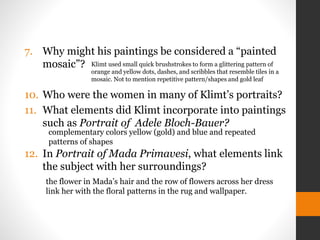 7. Why might his paintings be considered a “painted
mosaic”?
10. Who were the women in many of Klimt’s portraits?
11. What elements did Klimt incorporate into paintings
such as Portrait of Adele Bloch-Bauer?
12. In Portrait of Mada Primavesi, what elements link
the subject with her surroundings?
complementary colors yellow (gold) and blue and repeated
patterns of shapes
the flower in Mada’s hair and the row of flowers across her dress
link her with the floral patterns in the rug and wallpaper.
Klimt used small quick brushstrokes to form a glittering pattern of
orange and yellow dots, dashes, and scribbles that resemble tiles in a
mosaic. Not to mention repetitive pattern/shapes and gold leaf
 