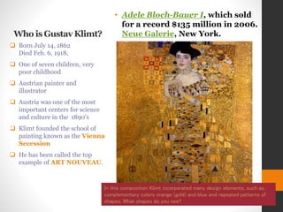 Who is Gustav Klimt?
• Adele Bloch-Bauer I, which sold
for a record $135 million in 2006.
Neue Galerie, New York.
 Born July 14, 1862
Died Feb. 6, 1918,
 One of seven children, very
poor childhood
 Austrian painter and
illustrator
 Austria was one of the most
important centers for science
and culture in the 1890’s
 Klimt founded the school of
painting known as the Vienna
Secession
 He has been called the top
example of ART NOUVEAU.
In this composition Klimt incorporated many design elements, such as,
complementary colors orange (gold) and blue and repeated patterns of
shapes. What shapes do you see?
 