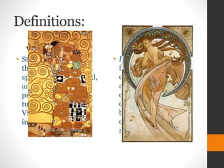 Definitions:
Vienna Succession
• Style that embodies
the high-keyed free
spirited, psychological,
and aesthetic
preoccupations of
turn-of-the-century
Vienna's dazzling
intellectual world
Art Nuevo
• Fine Arts. a style of
fine and applied art
current in the late 19th
and early 20th
centuries,
characterized chiefly
by curvilinear motifs
often derived from
natural forms.
 