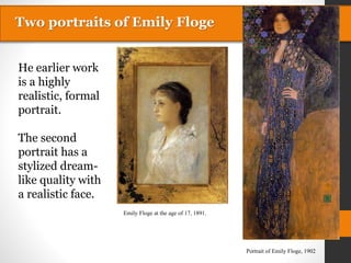 Two portraits of Emily Floge
Emily Floge at the age of 17, 1891.
Portrait of Emily Floge, 1902
He earlier work
is a highly
realistic, formal
portrait.
The second
portrait has a
stylized dream-
like quality with
a realistic face.
Two portraits of Emily Floge
 