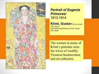 Portrait of Eugenia
Primavesi
1913-1914
Klimt, GustavOil on canvas
140 x 85 cm
Toyota Municipal Museum of Art, Toyota
City, Japan
The women in many of
Klimt’s portraits were
the wives of wealthy
Viennese businessmen
and art collectors.
 