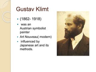 Gustav Klimt 
 (1862- 1918) 
 was an 
Austrian symbolist 
painter 
 Art Nouveau( modern) 
 influenced by 
Japanese art and its 
methods. 
 
