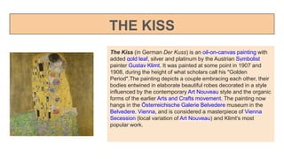 THE KISS
The Kiss (in German Der Kuss) is an oil-on-canvas painting with
added gold leaf, silver and platinum by the Austrian Symbolist
painter Gustav Klimt. It was painted at some point in 1907 and
1908, during the height of what scholars call his "Golden
Period".The painting depicts a couple embracing each other, their
bodies entwined in elaborate beautiful robes decorated in a style
influenced by the contemporary Art Nouveau style and the organic
forms of the earlier Arts and Crafts movement. The painting now
hangs in the Österreichische Galerie Belvedere museum in the
Belvedere, Vienna, and is considered a masterpiece of Vienna
Secession (local variation of Art Nouveau) and Klimt's most
popular work.
 