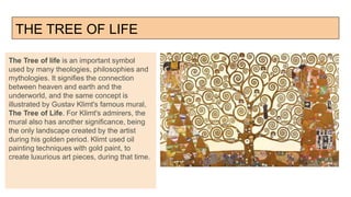THE TREE OF LIFE
The Tree of life is an important symbol
used by many theologies, philosophies and
mythologies. It signifies the connection
between heaven and earth and the
underworld, and the same concept is
illustrated by Gustav Klimt's famous mural,
The Tree of Life. For Klimt's admirers, the
mural also has another significance, being
the only landscape created by the artist
during his golden period. Klimt used oil
painting techniques with gold paint, to
create luxurious art pieces, during that time.
 