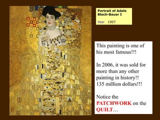 Portrait of Adele
Bloch-Bauer I
Year 1907
This painting is one of
his most famous!!!
In 2006, it was sold for
more than any other
painting in history!!
135 million dollars!!!
Notice the
PATCHWORK on the
QUILT…
 