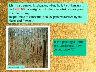 Klimt also painted landscapes, where he left out humans in
his DESIGN. A design in art is how an artist does or plans
to do something.
He preferred to concentrate on the patterns formed by the
plants and flowers.
Is this painting a Portrait
or a Landscape? How
do you know???
Beech Forest I, 1902
 