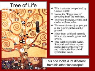 Tree of Life  This is another tree painted by
Gustav Klimt!!!
 Notice the “Egyptian eye”
sprouting from the branches.
 There are triangles, swirls, and
circles within circles.
 The colors intensify as you get
at the flower garden on the
ground.
 Made from gold and ceramic
tiles, exotic woods, glass, and
jewels.
 Tree symbolizes life cycles.
Seedpods and other organic
shapes represents creativity
and rebirth; the black bird
symbolizes death.
This one looks a lot different
from his other landscape!!!
 