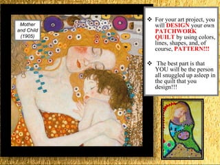 Mother
and Child
(1905)
 For your art project, you
will DESIGN your own
PATCHWORK
QUILT by using colors,
lines, shapes, and, of
course, PATTERN!!!
 The best part is that
YOU will be the person
all snuggled up asleep in
the quilt that you
design!!!
 