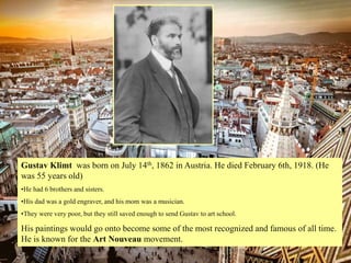 Gustav Klimt was born on July 14th, 1862 in Austria. He died February 6th, 1918. (He
was 55 years old)
•He had 6 brothers and sisters.
•His dad was a gold engraver, and his mom was a musician.
•They were very poor, but they still saved enough to send Gustav to art school.
His paintings would go onto become some of the most recognized and famous of all time.
He is known for the Art Nouveau movement.
 