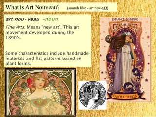 What is Art Nouveau? (sounds like - art new-vO)
art nou·veau –noun
Fine Arts. Means “new art”. This art
movement developed during the
1890’s.
Some characteristics include handmade
materials and flat patterns based on
plant forms.
 